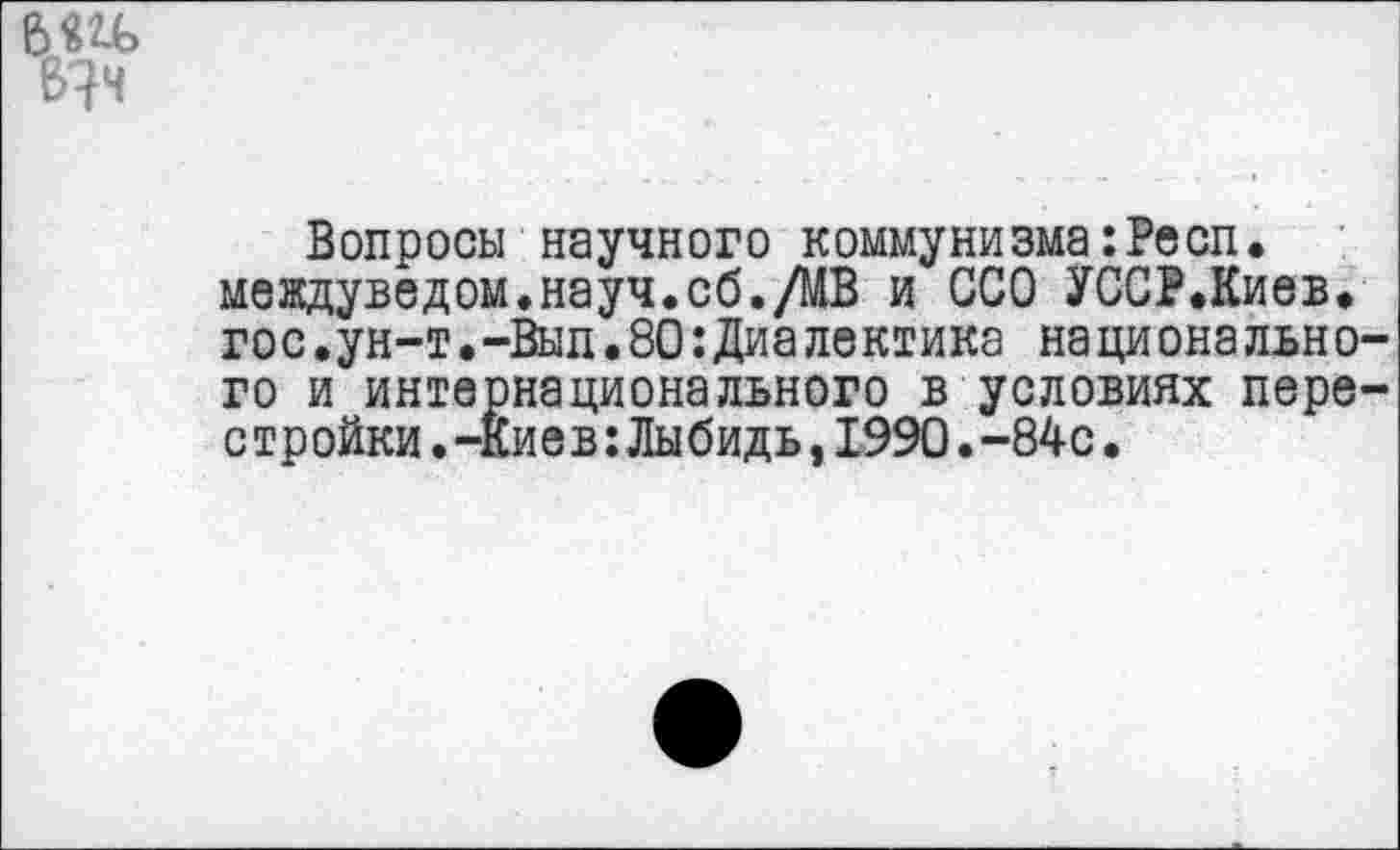 ﻿6Ш»
Вопросы научного коммунизма:Респ. междуведом.науч.сб./МВ и ССО УССР.Киев. гос.ун-т.-Выл.80:Диалектика национального и интернационального в условиях перестройки .-Киев:Лыбидь,1990.-84с.